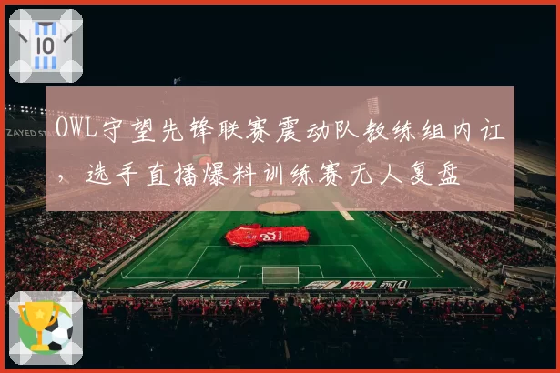 OWL守望先锋联赛震动队教练组内讧，选手直播爆料训练赛无人复盘
