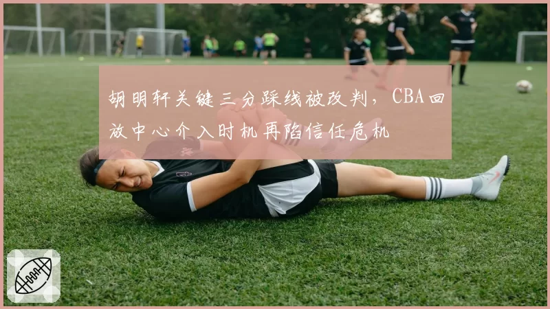胡明轩关键三分踩线被改判,CBA回放中心介入时机再陷信任危机
