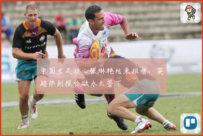 中国女足核心张琳艳结束租借,英超热刺报价欲永久签下