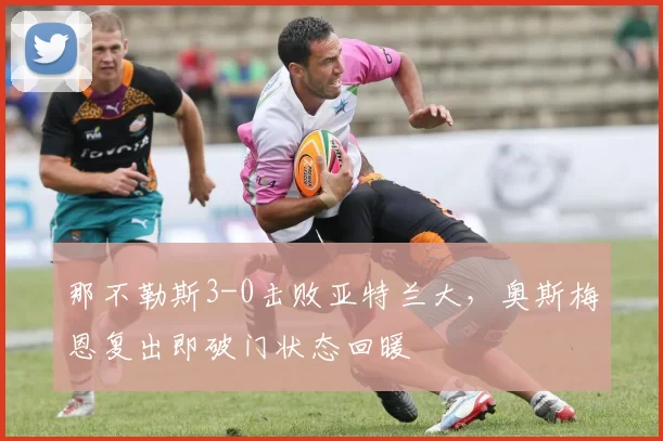 那不勒斯3-0击败亚特兰大，奥斯梅恩复出即破门状态回暖