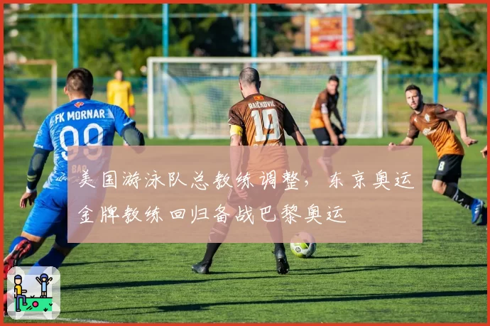 美国游泳队总教练调整，东京奥运金牌教练回归备战巴黎奥运