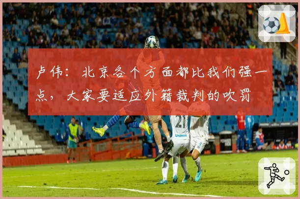 卢伟：北京各个方面都比我们强一点，大家要适应外籍裁判的吹罚