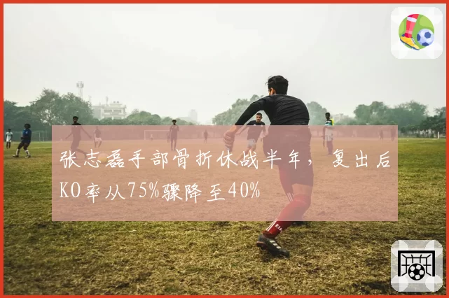 张志磊手部骨折休战半年,复出后KO率从75%骤降至40%