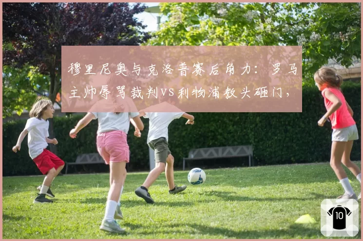 穆里尼奥与克洛普赛后角力:罗马主帅辱骂裁判vs利物浦教头砸门,冲突升级模式迥异