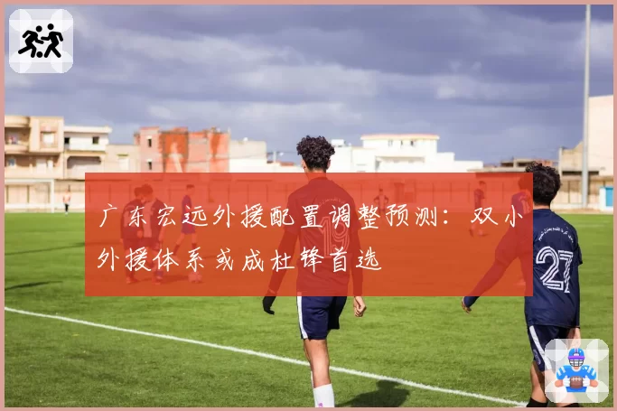 广东宏远外援配置调整预测:双小外援体系或成杜锋首选